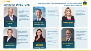 BOARD OF DIRECTORS
• Currently, Director of
Agnico Eagle Mines and
Royal Gold
• Former President and
CEO of Barrick Gold
Corporation (2012-2014)
• Former CFO of Barrick
Gold Corporation (1999 to
2012)
• Currently, President and
CEO of IAMGOLD
• Former President and CEO
of New Gold Inc.
• Former President and CEO
of Richmont Mines
• Director, GoldFields
• Director, Atacama Copper
• Former Director of
Exploration and Growth,
Barrick Gold
• Director, Pension and
Capital Management,
P.E.I
• Former Director, Global
Equities, for a large U.K.
based Asset Manager
• Former CIO, Oberon
Capital Corporation
• Former Director, Troilus
Gold
• Director, US GoldMining
• Former Director, Montage
Gold
• Former Director, Battle
North Gold
• Former EVP Corp.
Development Element 29
Resources
• Former Analyst, BMO
Capital Markets
• Former Director of Probe
Mines (2001-2015)
• Founder of Peterson
McVicar LLP
• Has 25 years of
experience
as a corporate securities
lawyer
22
JAMIE SOKALSKY
Chairman
RENAUD ADAMS
Independent Director
SHANNON MCCRAE
Independent Director
JAMIE HORVAT
IndependentDirector
ALEKSANDRA
BUKACHEVA
Independent Director
DENNIS PETERSON
Director
Over 150 years of combined experience building, leading and
financing Gold Producers
 