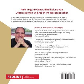 Organisationfür
Komplexität
Niels Pﬂäging
Wie Arbeit wieder lebendig wird –
und Höchstleistung entsteht Jetzt in
erweiterter
Neuauﬂage!ISBN 978-3-86881-570-2
Stimmen zu den Büchern von Niels Pﬂäging:
„Quadratisch. Praktisch. Gut. Organisation für Komplexität ist
ein in seiner konzentrierten und neuartigen Darstellung
beispielloses Lehr- und Arbeitsbuch.“
Hamburger Abendblatt
„Wenn Pﬂäging die Dogmen des Managements durchschüttelt,
zerbröseln sie in seinen Händen.“
Financial Times Deutschland
„Respektlos demontiert Pﬂäging die klassische Lehre,
und bietet humorvoll schlüssige Alternativen.“
Harvard Businessmanager
„Ein Glanzstück zeitgemäßer Managementliteratur.“
Süddeutsche Zeitung
„Niels Pﬂäging ist immer dabei, wenn das ganz Vorne vermessen
und kartographiert wird.“
Peter Felixberger, changeX
„Niels Pﬂäging ist der Vater vom Ende des Managements.“
Winfried Felser, competence-site
Anleitung zur Generalüberholung von
Organisationen und Arbeit im Wissenszeitalter
www.redline-verlag.de
NielsPﬂägingOrganisationfürKomplexität
9 7 8 3 8 6 8 8 1 5 7 0 2
Ein Buch über Komplexität und Arbeit – und über den produktiven Umgang mit beidem.
Eine kondensierte Einführung in die Theorie und Praxis organisationaler Höchstleistung.
Ein Manifest für zeitgemäße Führung und tiefgreifende Transformation in Unternehmen jeder Art.
 