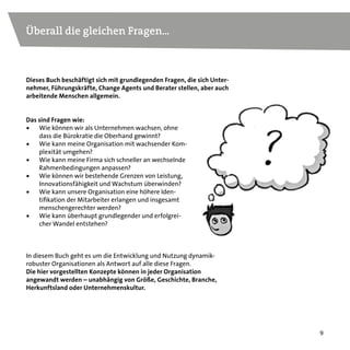 9
Dieses Buch beschäftigt sich mit grundlegenden Fragen, die sich Unter-
nehmer, Führungskräfte, Change Agents und Berater stellen, aber auch
arbeitende Menschen allgemein.
In diesem Buch geht es um die Entwicklung und Nutzung dynamik-
robuster Organisationen als Antwort auf alle diese Fragen.
Die hier vorgestellten Konzepte können in jeder Organisation
angewandt werden – unabhängig von Größe, Geschichte, Branche,
Herkunftsland oder Unternehmenskultur.
Das sind Fragen wie:
•	 Wie können wir als Unternehmen wachsen, ohne
dass die Bürokratie die Oberhand gewinnt?
•	 Wie kann meine Organisation mit wachsender Kom-
plexität umgehen?
•	 Wie kann meine Firma sich schneller an wechselnde
Rahmenbedingungen anpassen?
•	 Wie können wir bestehende Grenzen von Leistung,
Innovationsfähigkeit und Wachstum überwinden?
•	 Wie kann unsere Organisation eine höhere Iden-
tifikation der Mitarbeiter erlangen und insgesamt
menschengerechter werden?
•	 Wie kann überhaupt grundlegender und erfolgrei-
cher Wandel entstehen?
Überall die gleichen Fragen...
 