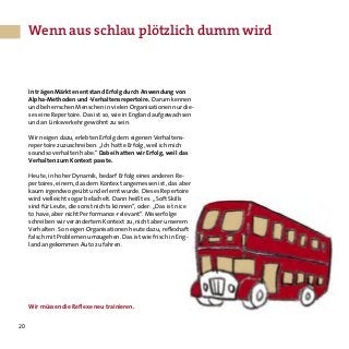 20
In trägen Märkten entstand Erfolg durch Anwendung von
Alpha-Methoden und -Verhaltensrepertoire. Darum kennen
und beherrschen Menschen in vielen Organisationen nur die-
ses eine Repertoire. Das ist so, wie in England aufgewachsen
und an Linksverkehr gewöhnt zu sein.
Wir neigen dazu, erlebten Erfolg dem eigenen Verhaltens-
repertoire zuzuschreiben: „Ich hatte Erfolg, weil ich mich
soundso verhalten habe.“ Dabei hatten wir Erfolg, weil das
Verhalten zum Kontext passte.
Heute, in hoher Dynamik, bedarf Erfolg eines anderen Re-
pertoires, einem, das dem Kontext angemessen ist, das aber
kaum irgendwo geübt und erlernt wurde. Dieses Repertoire
wird vielleicht sogar belächelt. Dann heißt es: „Soft Skills
sind für Leute, die sonst nichts können“, oder: „Das ist nice
to have, aber nicht Performance-relevant“. Misserfolge
schreiben wir verändertem Kontext zu, nicht aber unserem
Verhalten. So neigen Organisationen heute dazu, reflexhaft
falsch mit Problemen umzugehen. Das ist wie frisch in Eng-
land angekommen Auto zu fahren.
Wir müssen die Reflexe neu trainieren.
Wenn aus schlau plötzlich dumm wird
 