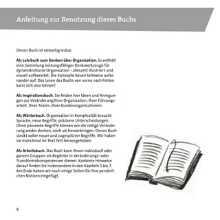 77
Inhalt
Anleitung zur Benutzung dieses Buchs	 8
Überall die gleichen Fragen...	 9
Kapitel 1. Zur Wirkung von Komplexität auf Arbeit und Organisation 	 10
Kapitel 2. Menschen in Arbeit – die geheimnisvolle Zutat	 22
Kapitel 3. Selbst-steuernde Teams und die Netzwerkorganisation 	 38
Kapitel 4. Organisationen als Systeme: Design für Komplexität 	 48
Kapitel 5. Dynamikrobuste Netzwerke für alle: So wird´s gemacht	 64
Kapitel 6. Führung in Komplexität: Was bleibt – und was es braucht	 80
Kapitel 7. Stecken bleiben oder transformieren: Zeit für einen Entwicklungssprung	 98
Bonuskapitel: „Management ist Quacksalberei.“ Ein Gespräch	 116
Literaturempfehlungen/Online-Ressourcen	 134
Über den Autor/Über dieses Buch	 136
 