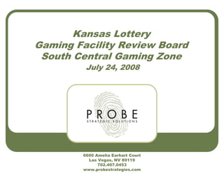 Kansas Lottery
Gaming Facility Review Board
South Central Gaming Zone
July 24, 2008
6600 Amelia Earhart Court
Las Vegas, NV 89119
702.407.0453
www.probestrategies.com
 