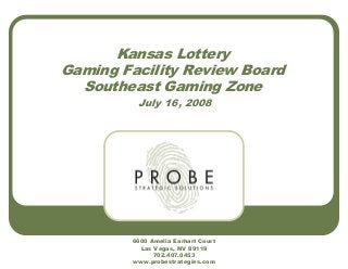 Kansas Lottery
Gaming Facility Review Board
Southeast Gaming Zone
July 16, 2008
6600 Amelia Earhart Court
Las Vegas, NV 89119
702.407.0453
www.probestrategies.com
 