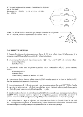 1 V
2 V
3 V
4 V
3 Ω
4 Ω
5 Ω
6 Ω
6 V
8. Calcula la intensidad que pasa por cada rama de la siguiente
red de Kirchhoff.
Resultados: I1V = 0,017 A ; I2V = 0,263 A; I3V = 0,789 A;
I4V = 0,508 A
AMPLIACIÓN. Calcula la intensidad que pasa por cada rama de la siguiente
red de Kirchhoff, sabiendo que todas las resistencias son de 1 Ω.
5.- CORRIENTE ALTERNA
1. Calcula el voltaje máximo de una corriente alterna de 220 V de voltaje eficaz. Si la frecuencia de la
corriente es de 50 Hz, escribe la expresión del voltaje instantáneo.
2. Una corriente alterna tiene la siguiente expresión: v(t) = 573,4Asen(377At). De esta corriente, indica:
a) Su voltaje eficaz
b) Su frecuencia
3. Una corriente alterna tiene la siguiente expresión: v(t) = 1414Asen(314At + 0,64). De esta corriente,
indica:
a) Su voltaje eficaz
b) Su frecuencia
c) Su desfase y el factor de potencia asociado.
4. Una corriente alterna tiene un voltaje eficaz de 220 V, una frecuencia de 50 Hz y un desfase de 25°.
Escribe la expresión de su voltaje instantáneo.
5. Una resistencia pura de 10 S está conectada a una fuente de corriente alterna de 220 V 50 Hz. Escribe
la expresión de la impedancia, y calcula la intensidad que recorre el circuito así como su desfase respecto
al voltaje. Dibuja el esquema vectorial de intensidad y voltaje.
6. Una bobina de coeficiente de autoinducción de 0,032 H está conectada a una fuente de corriente alterna
de 220 V 50 Hz. Calcula y escribe la expresión de la impedancia, y calcula la intensidad que recorre el
circuito así como su desfase respecto al voltaje. Dibuja el esquema vectorial de intensidad y voltaje.
7. Un condensador de 318 µF de capacidad está conectado a una fuente de corriente alterna de 220 V 50
Hz. Calcula y escribe la expresión de la impedancia, y calcula la intensidad que recorre el circuito así como
su desfase respecto al voltaje. Dibuja el esquema vectorial de intensidad y voltaje.
 