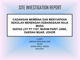 SITE INVESTIGATION REPORT

 CADANGAN MEMBINA DAN MENYIAPKAN
SEKOLAH MENENGAH KEBANGSAAN RAJA
                 MUDA
 DIATAS LOT PT 1107, MUKIM PARIT JAWA,
         DAERAH MUAR, JOHOR

                   CLIENT:
           JABATAN KERJA RAYA (JKR)
                    MUAR
             JOHOR DARUL TAKZIM
                  MALAYSIA
 