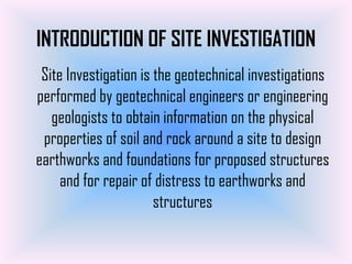 INTRODUCTION OF SITE INVESTIGATION
 Site Investigation is the geotechnical investigations
performed by geotechnical engineers or engineering
   geologists to obtain information on the physical
 properties of soil and rock around a site to design
earthworks and foundations for proposed structures
     and for repair of distress to earthworks and
                       structures
 