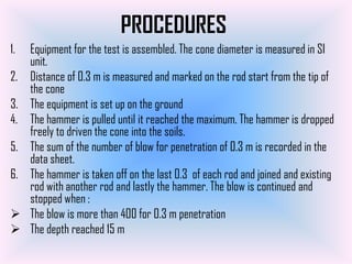 PROCEDURES
1.   Equipment for the test is assembled. The cone diameter is measured in SI
     unit.
2.   Distance of 0.3 m is measured and marked on the rod start from the tip of
     the cone
3.   The equipment is set up on the ground
4.   The hammer is pulled until it reached the maximum. The hammer is dropped
     freely to driven the cone into the soils.
5.   The sum of the number of blow for penetration of 0.3 m is recorded in the
     data sheet.
6.   The hammer is taken off on the last 0.3 of each rod and joined and existing
     rod with another rod and lastly the hammer. The blow is continued and
     stopped when :
    The blow is more than 400 for 0.3 m penetration
    The depth reached 15 m
 