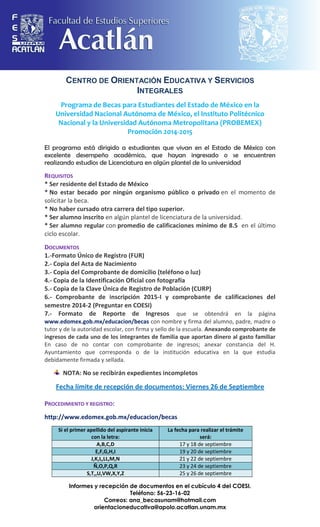 CENTRO DE ORIENTACIÓN EDUCATIVA Y SERVICIOS INTEGRALES 
Programa de Becas para Estudiantes del Estado de México en la Universidad Nacional Autónoma de México, el Instituto Politécnico Nacional y la Universidad Autónoma Metropolitana (PROBEMEX) Promoción 2014-2015 
El programa está dirigido a estudiantes que vivan en el Estado de México con excelente desempeño académico, que hayan ingresado o se encuentren realizando estudios de Licenciatura en algún plantel de la universidad 
REQUISITOS * Ser residente del Estado de México * No estar becado por ningún organismo público o privado en el momento de solicitar la beca. * No haber cursado otra carrera del tipo superior. * Ser alumno inscrito en algún plantel de licenciatura de la universidad. * Ser alumno regular con promedio de calificaciones mínimo de 8.5 en el último ciclo escolar. DOCUMENTOS 1.-Formato Único de Registro (FUR) 2.- Copia del Acta de Nacimiento 3.- Copia del Comprobante de domicilio (teléfono o luz) 4.- Copia de la Identificación Oficial con fotografía 5.- Copia de la Clave Única de Registro de Población (CURP) 6.- Comprobante de inscripción 2015-I y comprobante de calificaciones del semestre 2014-2 (Preguntar en COESI) 7.- Formato de Reporte de Ingresos que se obtendrá en la página www.edomex.gob.mx/educacion/becas con nombre y firma del alumno, padre, madre o tutor y de la autoridad escolar, con firma y sello de la escuela. Anexando comprobante de ingresos de cada uno de los integrantes de familia que aportan dinero al gasto familiar En caso de no contar con comprobante de ingresos; anexar constancia del H. Ayuntamiento que corresponda o de la institución educativa en la que estudia debidamente firmada y sellada. NOTA: No se recibirán expedientes incompletos Fecha límite de recepción de documentos: Viernes 26 de Septiembre PROCEDIMIENTO Y REGISTRO: 
http://www.edomex.gob.mx/educacion/becas 
Si el primer apellido del aspirante inicia con la letra: La fecha para realizar el trámite será: A,B,C,D 17 y 18 de septiembre E,F,G,H,I 19 y 20 de septiembre J,K,L,LL,M,N 21 y 22 de septiembre Ñ,O,P,Q,R 23 y 24 de septiembre S,T,,U,VW,X,Y,Z 25 y 26 de septiembre 
Informes y recepción de documentos en el cubículo 4 del COESI. 
Teléfono: 56-23-16-02 
Correos: ana_becasunam@hotmail.com 
orientacioneducativa@apolo.acatlan.unam.mx 