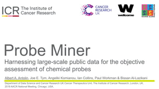 in partnership with
Probe Miner
Harnessing large-scale public data for the objective
assessment of chemical probes
Albert A. Antolin, Joe E. Tym, Angeliki Komianou, Ian Collins, Paul Workman & Bissan Al-Lazikani
Department of Data Science and Cancer Research UK Cancer Therapeutics Unit, The Institute of Cancer Research, London, UK.
2018 AACR National Meeting, Chicago, USA.
 