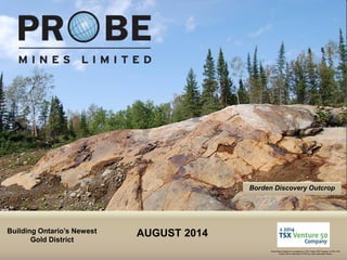 TSX.V: PRB
Borden Discovery Outcrop
Building Ontario’s Newest
Gold District
Probe Mines Limited was recognized as a TSX Venture 50® Company in 2014. TSX
Venture 50 is a trade-mark of TSX Inc. and is used under license.
AUGUST 2014
 