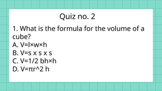 1. What is the formula for the volume of a
cube?
A. V=l×w×h
B. V=s x s x s
C. V=1/2 bh×h
D. V=πr^2 h
Quiz no. 2
 