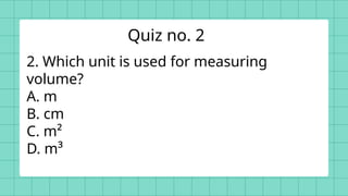 2. Which unit is used for measuring
volume?
A. m
B. cm
C. m²
D. m³
Quiz no. 2
 