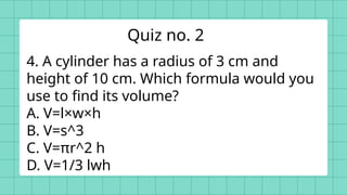 4. A cylinder has a radius of 3 cm and
height of 10 cm. Which formula would you
use to find its volume?
A. V=l×w×h
B. V=s^3
C. V=πr^2 h
D. V=1/3 lwh
Quiz no. 2
 