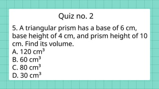 5. A triangular prism has a base of 6 cm,
base height of 4 cm, and prism height of 10
cm. Find its volume.
A. 120 cm³
B. 60 cm³
C. 80 cm³
D. 30 cm³
Quiz no. 2
 