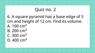 6. A square pyramid has a base edge of 5
cm and height of 12 cm. Find its volume.
A. 100 cm³
B. 200 cm³
C. 300 cm³
D. 400 cm³
Quiz no. 2
 