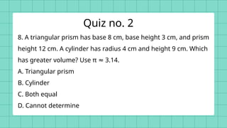 8. A triangular prism has base 8 cm, base height 3 cm, and prism
height 12 cm. A cylinder has radius 4 cm and height 9 cm. Which
has greater volume? Use π 3.14.
≈
A. Triangular prism
B. Cylinder
C. Both equal
D. Cannot determine
Quiz no. 2
 