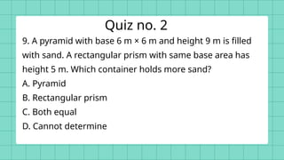 9. A pyramid with base 6 m × 6 m and height 9 m is filled
with sand. A rectangular prism with same base area has
height 5 m. Which container holds more sand?
A. Pyramid
B. Rectangular prism
C. Both equal
D. Cannot determine
Quiz no. 2
 