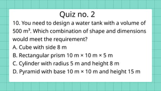 10. You need to design a water tank with a volume of
500 m³. Which combination of shape and dimensions
would meet the requirement?
A. Cube with side 8 m
B. Rectangular prism 10 m × 10 m × 5 m
C. Cylinder with radius 5 m and height 8 m
D. Pyramid with base 10 m × 10 m and height 15 m
Quiz no. 2
 
