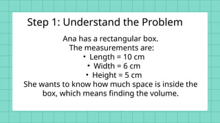 Ana has a rectangular box.
The measurements are:
• Length = 10 cm
• Width = 6 cm
• Height = 5 cm
She wants to know how much space is inside the
box, which means finding the volume.
Step 1: Understand the Problem
 