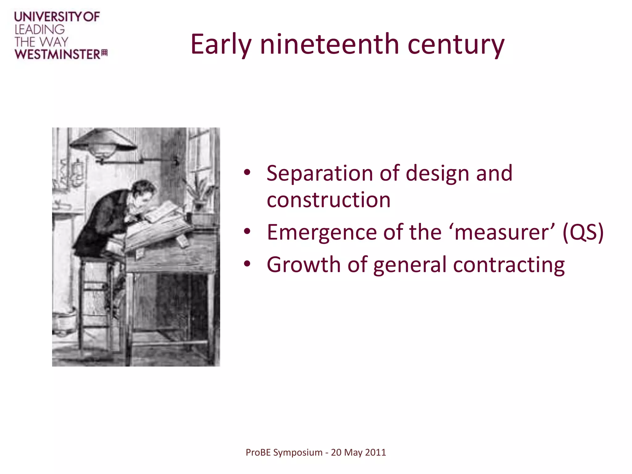 ProBE Symposium - 20 May 2011Early nineteenth centurySeparation of design and constructionEmergence of the ‘measurer’ (QS)Growth of general contracting