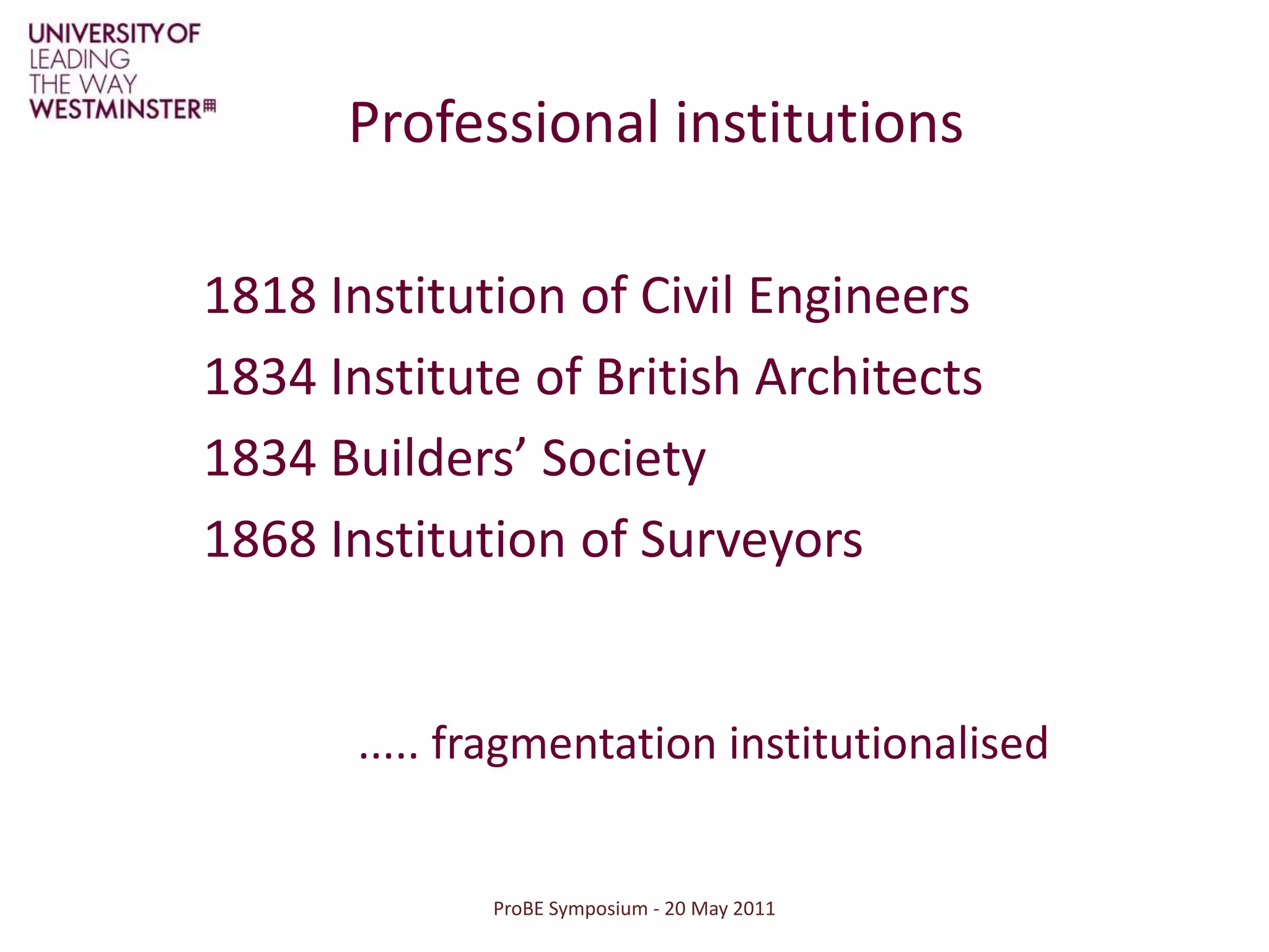 ProBE Symposium - 20 May 2011Professional institutions1818 Institution of Civil Engineers1834 Institute of British Architects1834 Builders’ Society1868 Institution of Surveyors..... fragmentation institutionalised