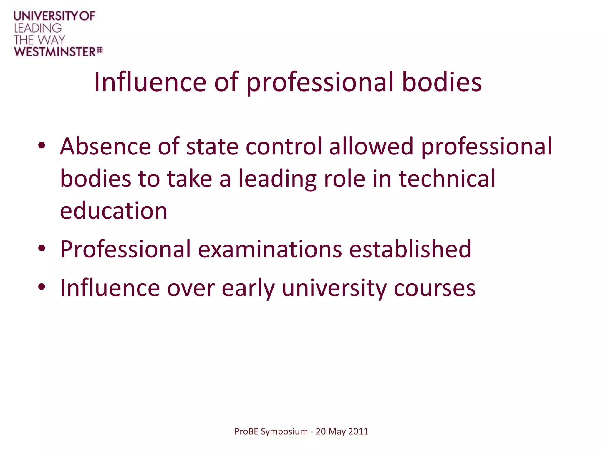 ProBE Symposium - 20 May 2011Influence of professional bodiesAbsence of state control allowed professional bodies to take a leading role in technical educationProfessional examinations establishedInfluence over early university courses
