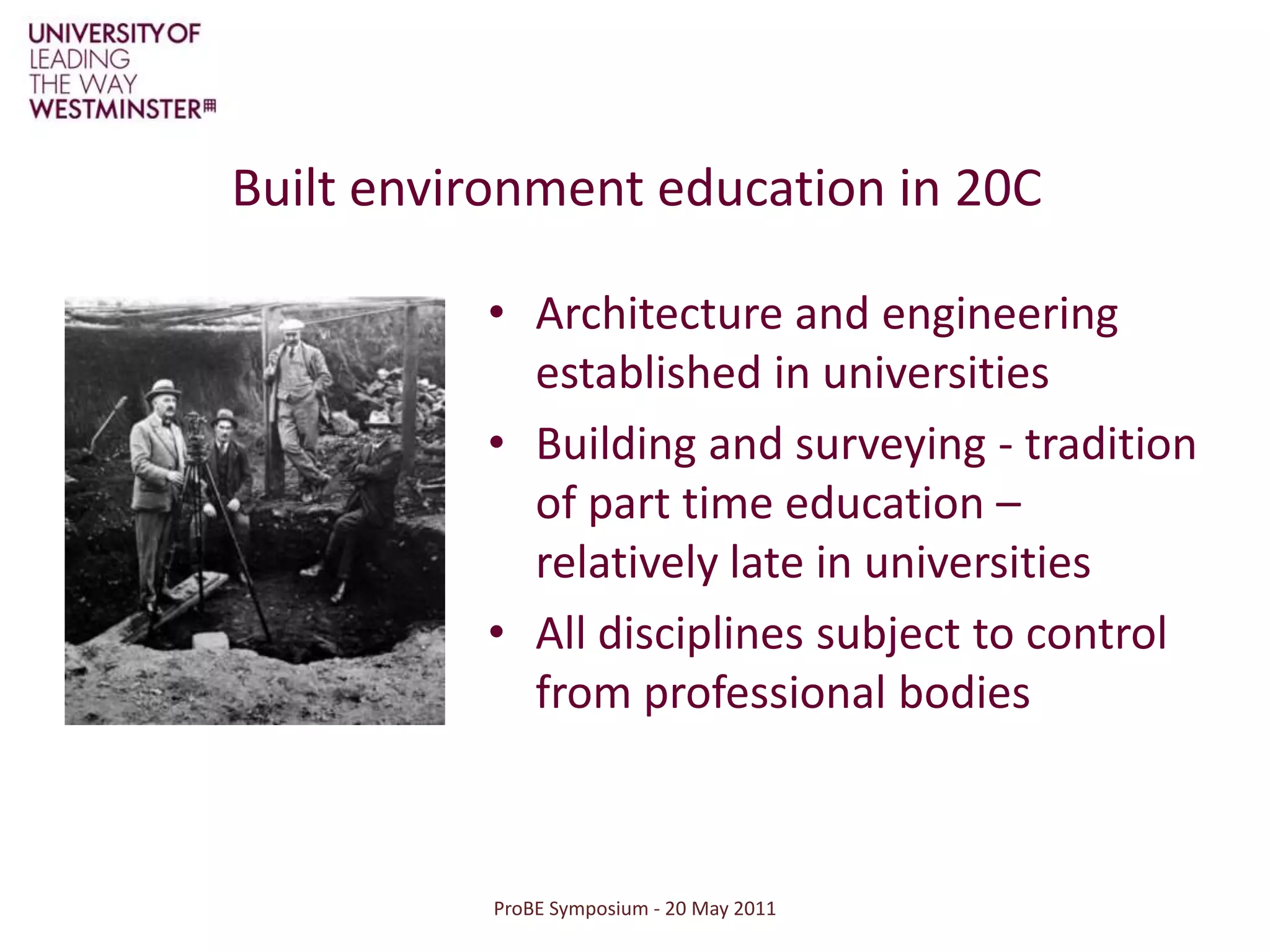 ProBE Symposium - 20 May 2011Built environment education in 20CArchitecture and engineering established in universitiesBuilding and surveying - tradition of part time education – relatively late in universitiesAll disciplines subject to control from professional bodies