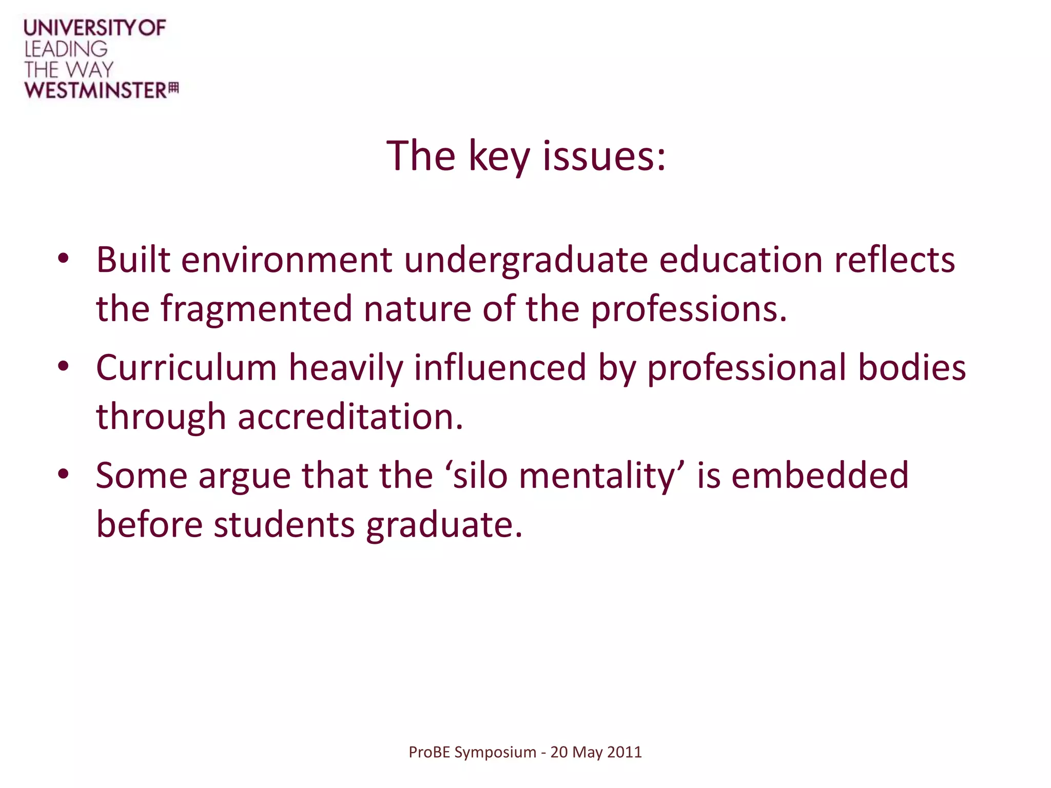 ProBE Symposium - 20 May 2011The key issues:Built environment undergraduate education reflects the fragmented nature of the professions. Curriculum heavily influenced by professional bodies through accreditation.Some argue that the ‘silo mentality’ is embedded before students graduate.