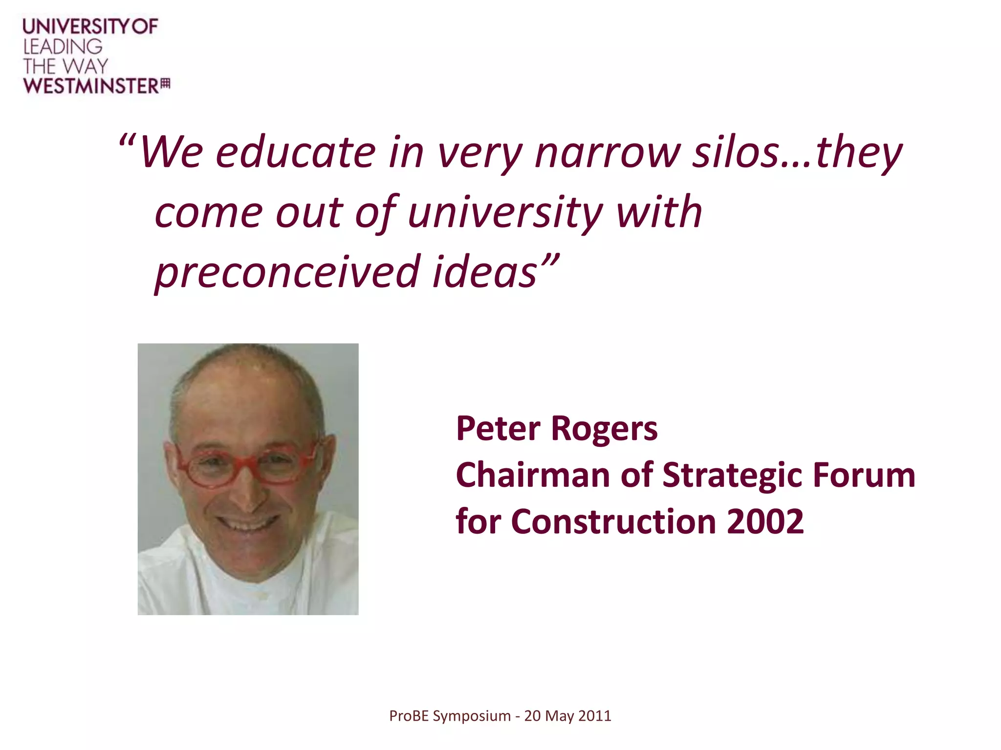 “We educate in very narrow silos…they come out of university with preconceived ideas”ProBE Symposium - 20 May 2011Peter Rogers Chairman of Strategic Forum for Construction 2002