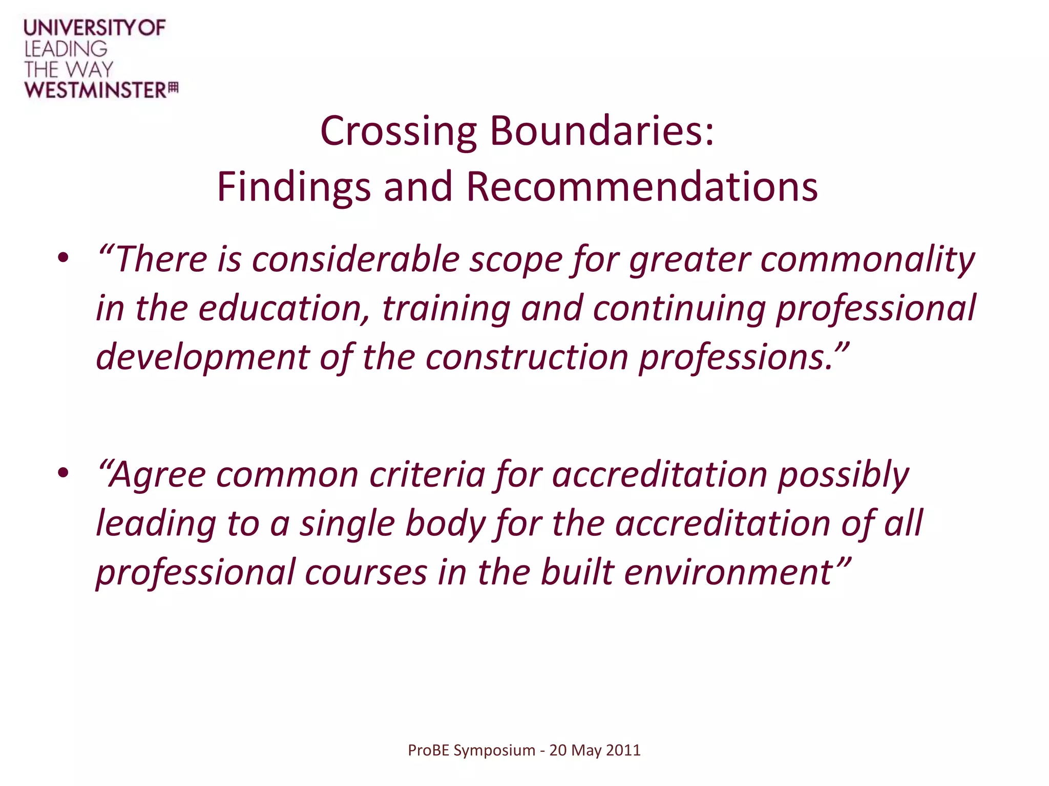 ProBE Symposium - 20 May 2011Crossing Boundaries: Findings and Recommendations“There is considerable scope for greater commonality in the education, training and continuing professional development of the construction professions.”“Agree common criteria for accreditation possibly leading to a single body for the accreditation of all professional courses in the built environment”