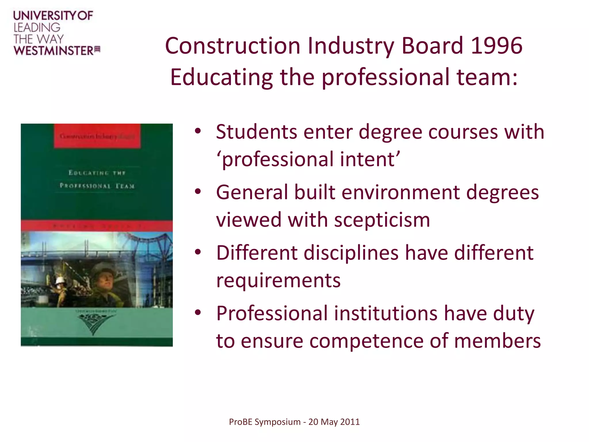 ProBE Symposium - 20 May 2011Construction Industry Board 1996Educating the professional team: Students enter degree courses with ‘professional intent’General built environment degrees viewed with scepticismDifferent disciplines have different requirementsProfessional institutions have duty to ensure competence of members