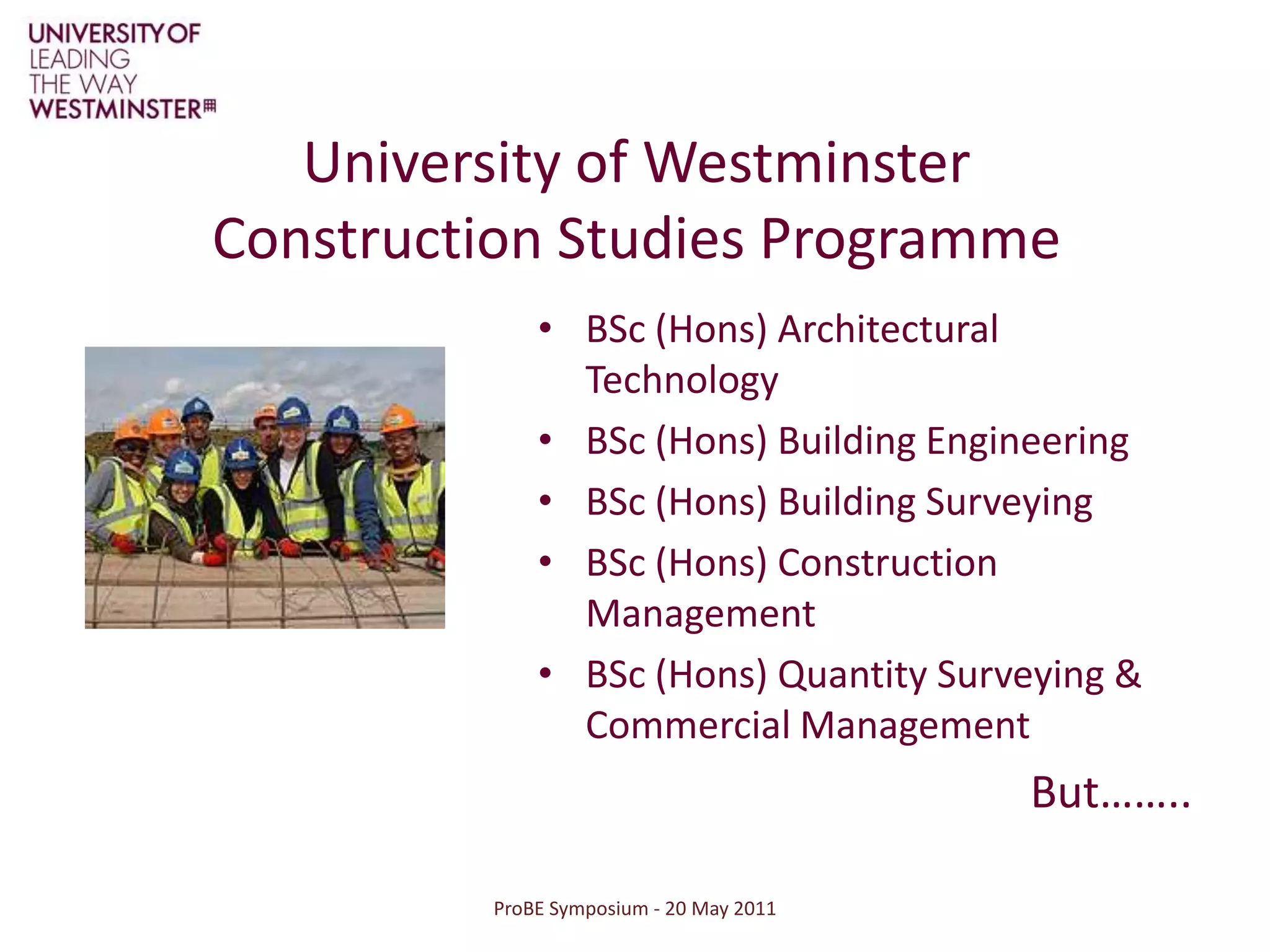 ProBE Symposium - 20 May 2011University of Westminster Construction Studies ProgrammeBSc (Hons) Architectural TechnologyBSc (Hons) Building EngineeringBSc (Hons) Building SurveyingBSc (Hons) Construction ManagementBSc (Hons) Quantity Surveying & Commercial ManagementBut……..
