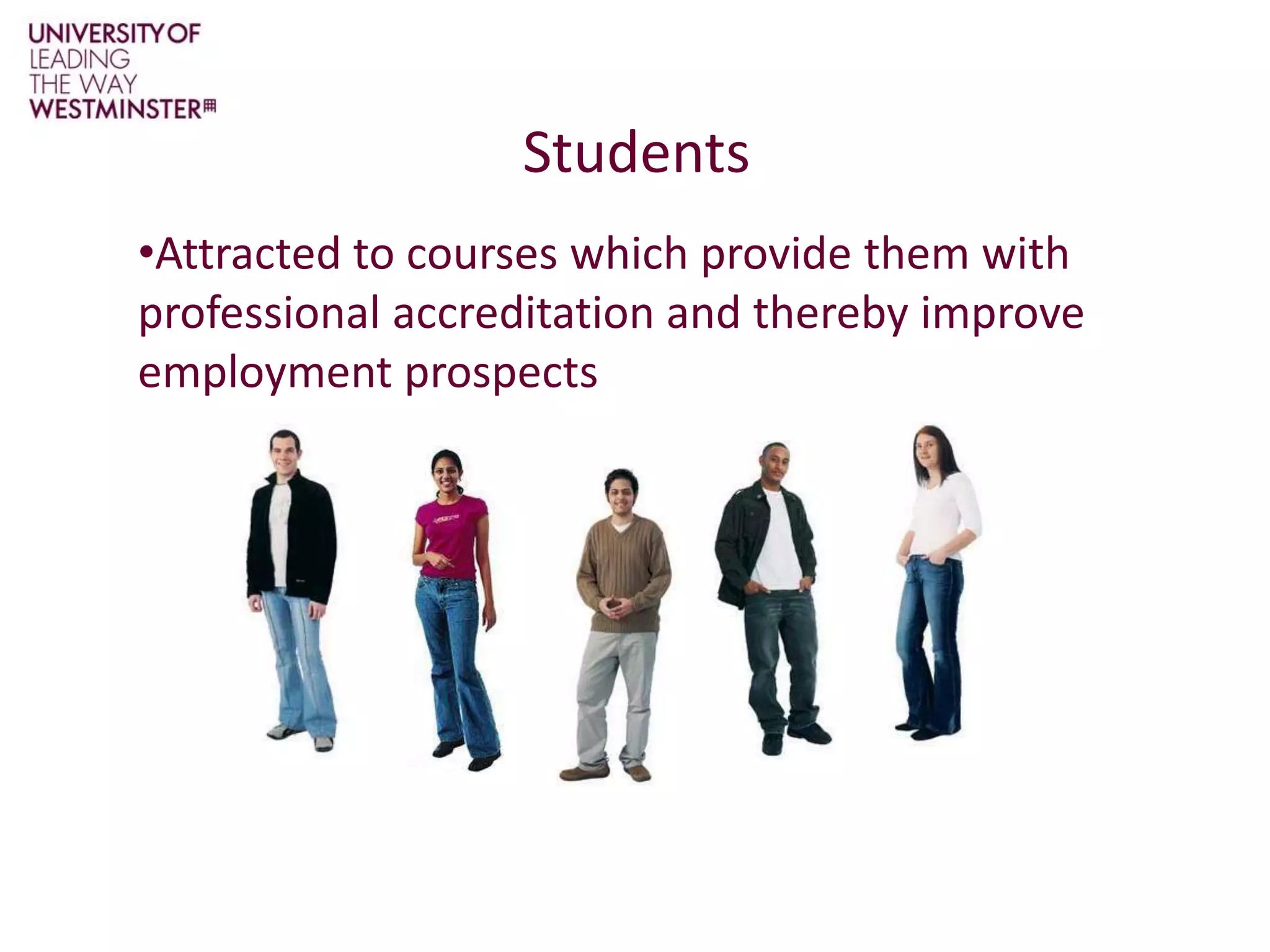 StudentsAttracted to courses which provide them with professional accreditation and thereby improve employment prospects ProBE Symposium - 20 May 2011UniversitiesUnlikely to do anything which might impact on student  recruitment.