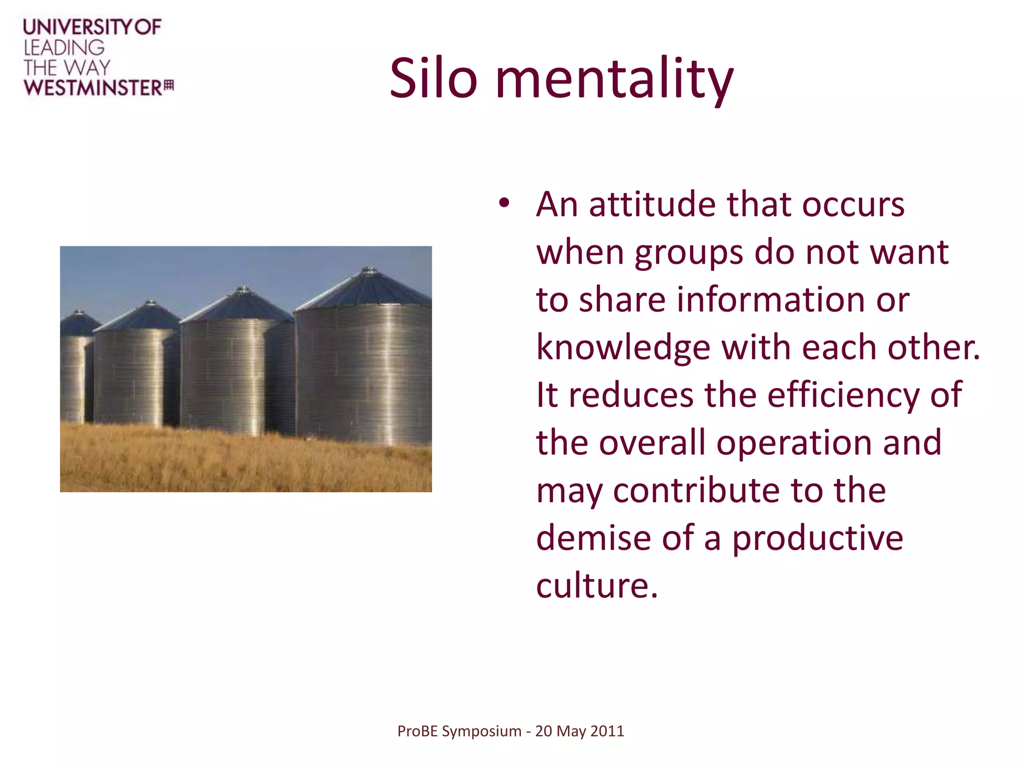 ProBE Symposium - 20 May 2011Silo mentalityAn attitude that occurs when groups do not want to share information or knowledge with each other. It reduces the efficiency of the overall operation and may contribute to the demise of a productive culture. 