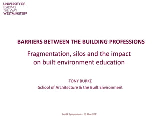 BARRIERS BETWEEN THE BUILDING PROFESSIONS Fragmentation, silos and the impact on built environment education ProBE Symposium - 20 May 2011 TONY BURKE School of Architecture & the Built Environment 