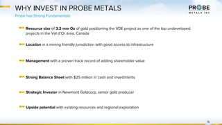 WHY INVEST IN PROBE METALS
15
Resource size of 3.2 mm Oz of gold positioning the VDE project as one of the top undeveloped
projects in the Val d’Or area, Canada
Probe has Strong Fundamentals
Location in a mining friendly jurisdiction with good access to infrastructure
Management with a proven track record of adding shareholder value
Strong Balance Sheet with $25 million in cash and investments
Strategic Investor in Newmont Goldcorp, senior gold producer
Upside potential with existing resources and regional exploration
 