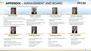 DAVID PALMER
President, Chief Executive Officer and Director
APPENDIX – MANAGEMENT AND BOARD
MARCO GAGNON
Executive Vice President
and Director
YVES DESSUREAULT
Chief Operating Officer
PATRICK LANGLOIS
Vice President, Corporate Development
▷ Former President and CEO of Adventure
Gold (2007 to 2016)
▷ Has over 25 years of experience in Project
Acquisition, Exploration and Mine
Development
▷ Former President and CEO of Probe Mines (2003
to 2015)
▷ 2015: PDAC Bill Dennis Award for a Canadian
Mineral Discovery
▷ 2015: Northern Miner Mining Person of the Year
▷ 2014: Prospector of the Year, Ontario
▷ Former COO of Probe Mines
(2014-2015)
▷ Has over 25 years of experience in
Operations, Project Evaluation and
Mine Development
▷ Former Vice President of Probe
Mines (2012 to 2015)
▷ Has over 15 years of experience in
Corporate Development, Venture
Capital and Investment Banking
19
Track Record of Delivering Shareholder Value
JAMIE SOKALSKY
Chairman
▷ Currently, Director of Agnico Eagle Mines
and Royal Gold
▷ Former President and CEO
of Barrick Gold Corporation (2012-2014)
▷ Former CFO of Barrick Gold Corporation
(1999 to 2012)
GORD MCCREARY
Director
▷ Former Director of Probe Mines
(2012 to 2015)
▷ Former CEO of Newcastle Gold
and Baffinland Iron Mines
▷ Founding Officer of
Kinross Gold
▷ Former Director of Probe Mines (2001 to
2015)
▷ Founder of Peterson
McVicar LLP
▷ Has 20 years of experience
as a corporate securities lawyer
DENNIS PETERSON
Director
BASIL HAYMANN
Director
▷ Former Director of Probe Mines
(2013 to 2015)
▷ Entrepreneur, currently
Chairman of FabriTec
Structures LLC
 