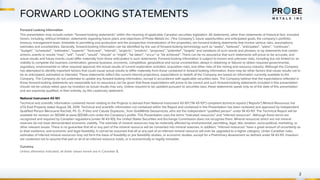 FORWARD LOOKING STATEMENTS
2
Forward Looking Information
This presentation may include certain “forward-looking statements” within the meaning of applicable Canadian securities legislation. All statements, other than statements of historical fact, included
herein, including, without limitation, statements regarding future plans and objectives of Probe Metals Inc. (“the Company”), future opportunities and anticipated goals, the company’s portfolio,
treasury, management team, timetable to permitting and production and the prospective mineralization of the properties, are forward-looking statements that involve various risks, assumptions,
estimates and uncertainties. Generally, forward-looking information can be identified by the use of forward-looking terminology such as “seeks”, “believes”, “anticipates”, “plans”, “continues”,
“budget”, “scheduled”, “estimates”, “expects”, “forecasts”, “intends”, “projects”, “predicts”, “proposes”, "potential", “targets” and variations of such words and phrases, or by statements that certain
actions, events or results “may”, “will”, “could”, “would”, “should” or “might”, “be taken”, “occur” or “be achieved”. There can be no assurance that such statements will prove to be accurate, and
actual results and future events could differ materially from those anticipated in such statements. Forward-looking information is subject to known and unknown risks, including but not limited to: an
inability to complete the business combination; general business, economic, competitive, geopolitical and social uncertainties; delays in obtaining or failures to obtain required governmental,
regulatory, environmental or other required approval; the actual results of current exploration activities; acquisition risks; and other risks of the mining and resource industry. Although the Company
has attempted to identify important factors that could cause actual results to differ materially from those contained in forward-looking information, there may be other factors that cause results not to
be as anticipated, estimated or intended. These statements reflect the current internal projections, expectations or beliefs of the Company are based on information currently available to the
Company. The Company do not undertake to update any forward-looking information, except in accordance with applicable securities laws. The Company believe that the expectations reflected in
those forward-looking statements are reasonable but no assurance can be given that these expectations will prove to be correct and such forward-looking statements included in this presentation
should not be unduly relied upon by investors as actual results may vary. Unless required to be updated pursuant to securities laws, these statements speak only as of the date of this presentation
and are expressly qualified, in their entirety, by this cautionary statement.
National Instrument 43-101
Technical and scientific information contained herein relating to the Projects is derived from National Instrument 43-101 (“NI 43-101”) compliant technical reports (“Reports”) Mineral Resources Val
d’Or East Property dated August 28, 2019. Technical and scientific information not contained within the Report and contained in this Presentation has been reviewed and approved by Independent
Qualified Person Merouane Rachidi, Ph. D., P.Geo and Calude Duplessis., from GoldMinds Geoservices, who are the independent “qualified person” under NI 43-101. The Technical Report will be
available for revision on SEDAR at www.SEDAR.com under the Company’s profile. This Presentation uses the terms “indicated resources” and “inferred resources”. Although these terms are
recognized and required by Canadian regulations (under NI 43-101), the United States Securities and Exchange Commission does not recognize them. Mineral resources which are not mineral
reserves do not have demonstrated economic viability. The estimate of mineral resources may be materially affected by environmental, permitting, legal, title, taxation, socio-political, marketing, or
other relevant issues. There is no guarantee that all or any part of the mineral resource will be converted into mineral reserves. In addition, “inferred resources” have a great amount of uncertainty as
to their existence, and economic and legal feasibility. It cannot be assumed that all or any part of an inferred mineral resource will ever be upgraded to a higher category. Under Canadian rules,
estimates of inferred mineral resources may not form the basis of feasibility or pre feasibility studies, or economic studies, except for a Preliminary Assessment as defined under NI 43-101. Investors
are cautioned not to assume that part or all of an inferred resource exists, or is economically or legally mineable.
Currency
Unless otherwise indicated, all dollar values herein are in Canadian $.
 