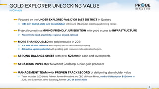 GOLD EXPLORER UNLOCKING VALUE
Focused on the UNDER-EXPLORED VAL-D’OR EAST DISTRICT in Quebec
▷ 334 km2 district-scale land consolidation within one of Canada's leading gold mining camps
MORE THAN DOUBLED the gold resource in 2019
▷ 3.2 Moz of total resource with majority on its 100% owned property
▷ Attractive upside potential with existing gold resource and exploration targets
in Canada
3
STRONG BALANCE SHEET with over $25mm in cash and investments
STRATEGIC INVESTOR Newmont Goldcorp, senior gold producer
MANAGEMENT TEAM with PROVEN TRACK RECORD of delivering shareholder value
▷ Team includes CEO David Palmer, former President and CEO of Probe Mines, sold to Goldcorp for $526 mm in
2015, and Chairman Jamie Sokalsky, former CEO of Barrick Gold
Project located in a MINING FRIENDLY JURISDICTION with good access to INFRASTRUCTURE
▷ Proximity to road, electricity, regional airport, railroad
 
