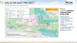 VAL-D’OR EAST PROJECT
District-Scale Exploration Opportunity
6
Probe is
one of the LARGEST
LANDHOLDERS
IN VAL-D'OR
▷ Good access and
infrastructure: Proximity
to road, electricity,
Val-d’Or, regional airport,
railroad
▷ Quebec: mining friendly
jurisdictions
▷ Four past-producing mine
trends on the project
▷ Strategic land position
ABITIBI GREENSTONE BELT
Val-d’Or Camp ~40 Moz Au Production
 