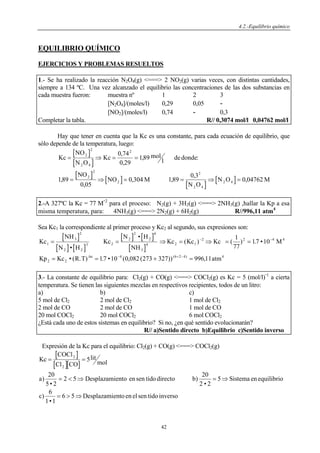 4.2.-Equilibrio químico
42
EQUILIBRIO QUÍMICO
EJERCICIOS Y PROBLEMAS RESUELTOS
1.- Se ha realizado la reacción N2O4(g) <===> 2 NO2(g) varias veces, con distintas cantidades,
siempre a 134 ºC. Una vez alcanzado el equilibrio las concentraciones de las dos substancias en
cada muestra fueron: muestra nº 1 2 3
[N2O4]/(moles/l) 0,29 0,05 -
[NO2]/(moles/l) 0,74 - 0,3
Completar la tabla. R// 0,3074 mol/l 0,04762 mol/l
Hay que tener en cuenta que la Kc es una constante, para cada ecuación de equilibrio, que
sólo depende de la temperatura, luego:
[ ]
[ ]
[ ]
[ ]
[ ]
[ ]
Kc
NO
N O
Kc mol
l dedonde
NO
NO M
N O
N O M
= ⇒ = =
= ⇒ = = ⇒ =
2
2
2 4
2
2
2
2
2
2 4
2 4
0 74
0 29
189
189
0 05
0 304 189
0 3
0 04762
,
,
, :
,
,
, ,
,
,
2.-A 327ºC la Kc = 77 M
-2
para el proceso: N2(g) + 3H2(g) <===> 2NH3(g) ,hallar la Kp a esa
misma temperatura, para: 4NH3(g) <===> 2N2(g) + 6H2(g) R//996,11 atm4
Sea Kc1 la correspondiente al primer proceso y Kc2 al segundo, sus expresiones son:
[ ]
[ ] [ ]
[ ] [ ]
[ ]
Kc
NH
N H
Kc
N H
NH
Kc Kc Kc M
Kp Kc R T atm
n
1
3
2
2 2
3 2
2
2
2
6
3
4 2 1
2 2
2 2
4 6 2 4 4
1
77
17 10
17 10 0 082 273 327 996 11
= = ⇒ = ⇒ = =
= = + =
− −
− + −
•
•
( ) ( ) . •
• ( . ) . • ( , ( )) ,
( )
Δ
4 4
3.- La constante de equilibrio para: Cl2(g) + CO(g) <===> COCl2(g) es Kc = 5 (mol/l)
-1
a cierta
temperatura. Se tienen las siguientes mezclas en respectivos recipientes, todos de un litro:
a) b) c)
5 mol de Cl2 2 mol de Cl2 1 mol de Cl2
2 mol de CO 2 mol de CO 1 mol de CO
20 mol COCl2 20 mol COCl2 6 mol COCl2
¿Está cada uno de estos sistemas en equilibrio? Si no, ¿en qué sentido evolucionarán?
R// a)Sentido directo b)Equilibrio c)Sentido inverso
Expresión de la Kc para el equilibrio: Cl2(g) + CO(g) <===> COCl2(g)
[ ]
[ ][ ]
Kc
COCl
Cl CO
lit
mol
a Desplazamiento en tidodirecto b Sistema enequilibrio
c Desplazamientoenel tidoinverso
= =
= < ⇒ = ⇒
= > ⇒
2
2
5
20
5 2
2 5
20
2 2
5
6
1 1
6 5
)
•
sen )
•
)
•
sen
 