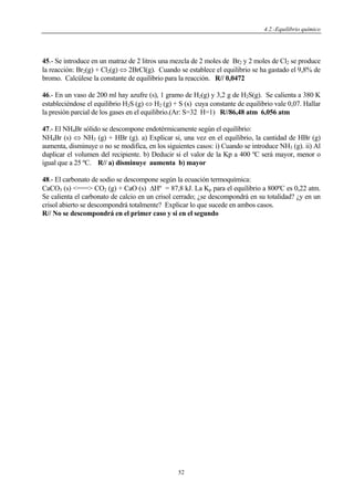 4.2.-Equilibrio químico
52
45.- Se introduce en un matraz de 2 litros una mezcla de 2 moles de Br2 y 2 moles de Cl2 se produce
la reacción: Br2(g) + Cl2(g) ⇔ 2BrCl(g). Cuando se establece el equilibrio se ha gastado el 9,8% de
bromo. Calcúlese la constante de equilibrio para la reacción. R// 0,0472
46.- En un vaso de 200 ml hay azufre (s), 1 gramo de H2(g) y 3,2 g de H2S(g). Se calienta a 380 K
estableciéndose el equilibrio H2S (g) ⇔ H2 (g) + S (s) cuya constante de equilibrio vale 0,07. Hallar
la presión parcial de los gases en el equilibrio.(Ar: S=32 H=1) R//86,48 atm 6,056 atm
47.- El NH4Br sólido se descompone endotérmicamente según el equilibrio:
NH4Br (s) ⇔ NH3 (g) + HBr (g). a) Explicar si, una vez en el equilibrio, la cantidad de HBr (g)
aumenta, disminuye o no se modifica, en los siguientes casos: i) Cuando se introduce NH3 (g). ii) Al
duplicar el volumen del recipiente. b) Deducir si el valor de la Kp a 400 ºC será mayor, menor o
igual que a 25 ºC. R// a) disminuye aumenta b) mayor
48.- El carbonato de sodio se descompone según la ecuación termoquímica:
CaCO3 (s) <===> CO2 (g) + CaO (s) ΔHº = 87,8 kJ. La Kp para el equilibrio a 800ºC es 0,22 atm.
Se calienta el carbonato de calcio en un crisol cerrado; ¿se descompondrá en su totalidad? ¿y en un
crisol abierto se descompondrá totalmente? Explicar lo que sucede en ambos casos.
R// No se descompondrá en el primer caso y si en el segundo
 