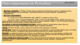 Datos importantes de Proverbios.
• MÉTODO LITERARIO 1) Poético. El libro utiliza diversas formas literarias, poemas, parábolas breves,
preguntas directas y versos paralelos. Otras figuras literarias incluyen antítesis, comparación y
personificación.
• MÉTODO PANORÁMICO
1) ¿CUÁL ES LA IDEA PRINCIPAL DEL LIBRO? La sabiduría está en Dios.
2) ¿CUÁL FUE LA RAZÓN PRINCIPAL POR LA CUAL SE ESCRIBIÓ ESTE LIBRO? Enseñar a la
gente sabiduría y doctrina, razones prudentes, justicia, juicio y equidad. (véase 1, 2,3). En resumen, aplicar la
sabiduría divina a la vida diaria y ofrecer instrucción moral.
PALABRAS CLAVE EN PROVERBIOS (RV1960): sabiduría (sabio), conocimiento, temor, hijo mío,
mandamiento (s), consejo, enseñanzas, lengua, necio (necedad, insensato).
TEMAS: El temor de Dios; causa y efecto en la esfera moral, sabiduría y necedad.
AUTOR (ES): Colección de proverbios que se originaron con Salomón, varios hombres sabios; Agur y la madre
de Lemuel, reunidos y arreglados para generaciones posteriores por alguien desconocido.
ÉNFASIS: La sabiduría empieza con el temor y la confianza en Jehová; a un nivel práctico, consiste en la
capacidad de tomar decisiones sabias entre la buena y la mala conducta; este tipo de sabiduría debe ser
deseada sobre todo lo demás para vivir una vida plena y piadosa.
CARACTERÍSTICAS PARTICULARES: E libro utiliza diversas formas literarias: poemas, parábolas breves,
preguntas directas y versos pareados. Otras figuras literarias incluyen antítesis, comparación y
personificación.
Libros Poéticos
 
