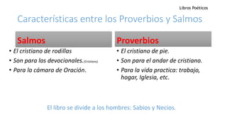 Características entre los Proverbios y Salmos
Salmos
• El cristiano de rodillas
• Son para los devocionales.(Cristiano).
• Para la cámara de Oración.
Proverbios
• El cristiano de pie.
• Son para el andar de cristiano.
• Para la vida practica: trabajo,
hogar, Iglesia, etc.
El libro se divide a los hombres: Sabios y Necios.
Libros Poéticos
 