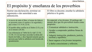 El propósito y enseñanza de los proverbios
Ilustrar una declaración, terminar un
argumento o dar autoridad a una
admonición.
• A través de todo el libro, el temor de Jehová
se presenta como el camino a la seguridad y
paz (véase 3:5; 9:10; 22:4).
• El pueblo debe confiar en el Señor (3:5) y no
en sí mismo (28:26).
• Las referencias al "árbol de la vida" (3:18;
11:30; 13:12) nos hace recordar la dicha del
huerto de Edén, y dice figurativamente que la
persona que halla la sabiduría será bendecida
grandemente.
El libro es docente; enseñar la sabiduría
práctica a la gente.
En especial, a los jóvenes. El prólogo del
mismo dice que los proverbios tienen como
propósito:
• Comunicar sabiduría e instrucción,
• Ayudar a comprender palabras llenas de
sentido,
• Adquirir instrucción, prudencia, justicia,
rectitud y equilibrio;
• hacer sagaces a los jóvenes inexpertos,
• y darles conocimiento y reflexión.
Libros Poéticos
 
