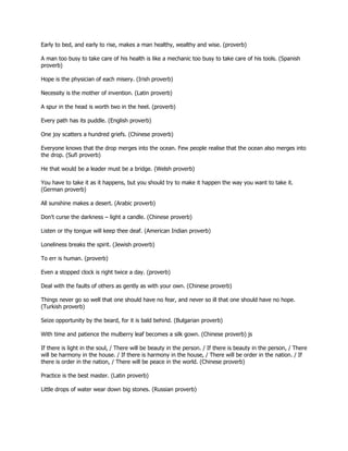 Early to bed, and early to rise, makes a man healthy, wealthy and wise. (proverb)

A man too busy to take care of his health is like a mechanic too busy to take care of his tools. (Spanish
proverb)

Hope is the physician of each misery. (Irish proverb)

Necessity is the mother of invention. (Latin proverb)

A spur in the head is worth two in the heel. (proverb)

Every path has its puddle. (English proverb)

One joy scatters a hundred griefs. (Chinese proverb)

Everyone knows that the drop merges into the ocean. Few people realise that the ocean also merges into
the drop. (Sufi proverb)

He that would be a leader must be a bridge. (Welsh proverb)

You have to take it as it happens, but you should try to make it happen the way you want to take it.
(German proverb)

All sunshine makes a desert. (Arabic proverb)

Don't curse the darkness – light a candle. (Chinese proverb)

Listen or thy tongue will keep thee deaf. (American Indian proverb)

Loneliness breaks the spirit. (Jewish proverb)

To err is human. (proverb)

Even a stopped clock is right twice a day. (proverb)

Deal with the faults of others as gently as with your own. (Chinese proverb)

Things never go so well that one should have no fear, and never so ill that one should have no hope.
(Turkish proverb)

Seize opportunity by the beard, for it is bald behind. (Bulgarian proverb)

With time and patience the mulberry leaf becomes a silk gown. (Chinese proverb) js

If there is light in the soul, / There will be beauty in the person. / If there is beauty in the person, / There
will be harmony in the house. / If there is harmony in the house, / There will be order in the nation. / If
there is order in the nation, / There will be peace in the world. (Chinese proverb)

Practice is the best master. (Latin proverb)

Little drops of water wear down big stones. (Russian proverb)
 