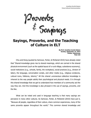 Jonathan Acuña Solano 
Cross-Cultural Communication 
Sayings, Proverbs, and the Teaching of Culture in ELT 
By Prof. Jonathan Acuña Solano 
Sunday, September 14, 2014 
Twitter: @jonacuso 
Post 143 
Chiu and Hong (quoted by Samovar, Porter, & McDaniel 2010) have already noted that “Shared knowledge gives rise to shared meanings, which are carried in the shared physical environment (such as the spatial layout of a rural village, subsistence economy), social institutions (e.g., schools, family, the workplace), social practices (e.g., division of labor), the language, conversation scripts, and other media (e.g., religious scriptures, cultural icons, folklores, idioms).” All this shared unconscious collective knowledge is inherent to the way people satisfy their psychological and physical needs. It is through this shared knowledge that we get to understand how members of a community act the way they are. And this knowledge is also phrased in the use of sayings, proverbs, and the like. 
What can be noted and used in language teaching is that many sayings are pervasive in many other cultures. As Samovar, Porter, & McDaniel (2010) have put it, “Because all people, regardless of their culture, share common experiences, many of the same proverbs appear throughout the world.” This common shared knowledge and  