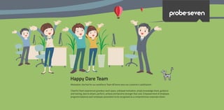 Happy Dare Team
Motivation, the fuel for our workforce! Team &Theme wins our customer’s satisfaction!
Cheerful Team experiences grandeur work space, unbiased motivation, amply knowledge share, guidance
and training, dare to dream, perform, achieve and become stronger than ever. Empowerment of employee
programs balances each employee association to be recognised as a comprehensive corporate citizen.
probe>seven
 