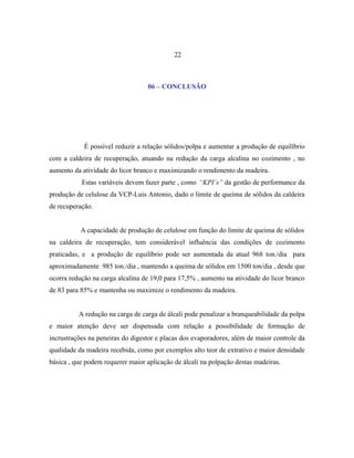 22



                                  06 – CONCLUSÃO




            É possível reduzir a relação sólidos/polpa e aumentar a produção de equilíbrio
com a caldeira de recuperação, atuando na redução da carga alcalina no cozimento , no
aumento da atividade do licor branco e maximizando o rendimento da madeira.
           Estas variáveis devem fazer parte , como “KPI´s” da gestão de performance da
produção de celulose da VCP-Luis Antonio, dado o limite de queima de sólidos da caldeira
de recuperação.


           A capacidade de produção de celulose em função do limite de queima de sólidos
na caldeira de recuperação, tem considerável influência das condições de cozimento
praticadas, e a produção de equilíbrio pode ser aumentada da atual 968 ton./dia para
aproximadamente 985 ton./dia , mantendo a queima de sólidos em 1500 ton/dia , desde que
ocorra redução na carga alcalina de 19,0 para 17,5% , aumento na atividade do licor branco
de 83 para 85% e mantenha ou maximize o rendimento da madeira.


          A redução na carga de carga de álcali pode penalizar a branqueabilidade da polpa
e maior atenção deve ser dispensada com relação a possibilidade de formação de
incrustrações na peneiras do digestor e placas dos evaporadores, além de maior controle da
qualidade da madeira recebida, como por exemplos alto teor de extrativo e maior densidade
básica , que podem requerer maior aplicação de álcali na polpação destas madeiras.
 