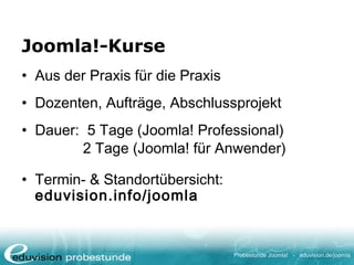 Probestunde Joomla! - eduvision.de/joomla
Joomla!-Kurse
• Aus der Praxis für die Praxis
• Dozenten, Aufträge, Abschlussprojekt
• Dauer: 5 Tage (Joomla! Professional)
2 Tage (Joomla! für Anwender)
• Termin- & Standortübersicht:
eduvision.info/joomla
 